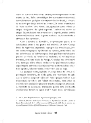 Capoeira, Identidade e Gênero • 151 
como tal por sua habilidade na utilização do corpo como instrumento de luta, defesa ou exibição. Por não sofrer concorrência equivalente com qualquer outro tipo de luta no Brasil, a capoeira se manteve por longo tempo no século XIX como o terror para os “bons cidadãos” que, por sua vez, apareciam como vítimas do ataque “traiçoeiro” de algum capoeira. Também era através de artigos de jornais que, mesmo durante o Império, muitas críticas foram direcionadas a uma suposta ineficácia da polícia frente às atividades dos capoeiras22. 
Com o advento da República, a capoeiragem passou a ser considerada crime e sua prática foi proibida. O novo Código Penal da República, organizado logo após sua proclamação, previa, como punição para o praticante de capoeira, entre outras coisas, a deportação do indivíduo para ilhas que funcionavam como prisões, tal como a de Fernando de Noronha, ou para regiões de fronteira, como era o caso do Amapá. O código não apresentava uma definição muito precisa em relação ao que seria considerado capoeiragem. Talvez isso ocorresse devido à dificuldade de se definir a prática, tal como ainda acontece nos dias de hoje. 
De qualquer modo, segundo o Código Penal de 1890, a capoeiragem consistiria, de modo geral, em “exercícios de agilidade e destreza corporal” feitos em ruas e praças públicas e, de modo mais específico, em “andar em correrias, com armas ou instrumentos capazes de produzir uma lesão corporal, provocando tumulto ou desordens, ameaçando pessoa certa ou incerta, ou incutindo temor ou algum mal”23. Além disso, a penalidade 
22 LEAL, Luiz Augusto Pinheiro. A política da capoeiragem, 2008. 
23 BRASIL. Decretos do Governo Provisório da República dos Estados Unidos do Brasil. Décimo fascículo de 01 a 31 de outubro de 1890, capítulo XIII. Rio de Janeiro: Imprensa Nacional, 1890. p. 2734-2735. Arquivo Público do Estado do Pará.  