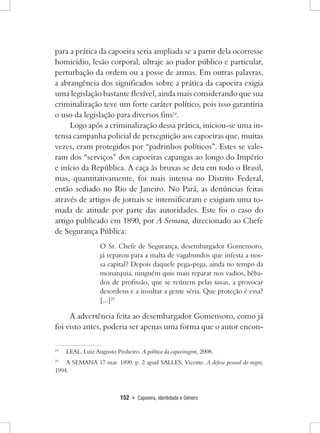 152 • Capoeira, Identidade e Gênero 
para a prática da capoeira seria ampliada se a partir dela ocorresse homicídio, lesão corporal, ultraje ao pudor público e particular, perturbação da ordem ou a posse de armas. Em outras palavras, a abrangência dos significados sobre a prática da capoeira exigia uma legislação bastante flexível, ainda mais considerando que sua criminalização teve um forte caráter político, pois isso garantiria o uso da legislação para diversos fins24. 
Logo após a criminalização dessa prática, iniciou-se uma intensa campanha policial de perseguição aos capoeiras que, muitas vezes, eram protegidos por “padrinhos políticos”. Estes se valeram dos “serviços” dos capoeiras capangas ao longo do Império e início da República. A caça às bruxas se deu em todo o Brasil, mas, quantitativamente, foi mais intensa no Distrito Federal, então sediado no Rio de Janeiro. No Pará, as denúncias feitas através de artigos de jornais se intensificaram e exigiam uma tomada de atitude por parte das autoridades. Este foi o caso do artigo publicado em 1890, por A Semana, direcionado ao Chefe de Segurança Pública: 
O Sr. Chefe de Segurança, desembargador Gomensoro, já reparou para a malta de vagabundos que infesta a nossa capital? Depois daquele pega-pega, ainda no tempo da monarquia, ninguém quis mais reparar nos vadios, bêbados de profissão, que se reúnem pelas tascas, a provocar desordens e a insultar a gente séria. Que proteção é essa? [...]25 
A advertência feita ao desembargador Gomensoro, como já foi visto antes, poderia ser apenas uma forma que o autor encon24 
LEAL, Luiz Augusto Pinheiro. A política da capoeiragem, 2008. 
25 A SEMANA 17 mar. 1890. p. 2 apud SALLES, Vicente. A defesa pessoal do negro, 1994.  