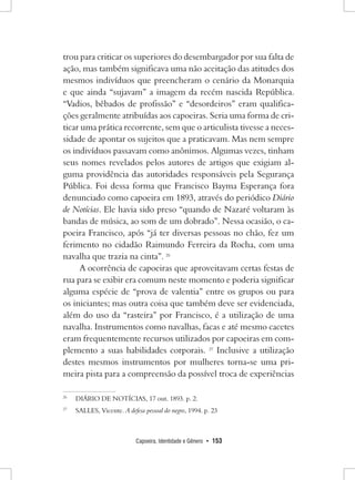 Capoeira, Identidade e Gênero • 153 
trou para criticar os superiores do desembargador por sua falta de ação, mas também significava uma não aceitação das atitudes dos mesmos indivíduos que preencheram o cenário da Monarquia e que ainda “sujavam” a imagem da recém nascida República. “Vadios, bêbados de profissão” e “desordeiros” eram qualificações geralmente atribuídas aos capoeiras. Seria uma forma de criticar uma prática recorrente, sem que o articulista tivesse a necessidade de apontar os sujeitos que a praticavam. Mas nem sempre os indivíduos passavam como anônimos. Algumas vezes, tinham seus nomes revelados pelos autores de artigos que exigiam alguma providência das autoridades responsáveis pela Segurança Pública. Foi dessa forma que Francisco Bayma Esperança fora denunciado como capoeira em 1893, através do periódico Diário de Notícias. Ele havia sido preso “quando de Nazaré voltaram às bandas de música, ao som de um dobrado”. Nessa ocasião, o capoeira Francisco, após “já ter diversas pessoas no chão, fez um ferimento no cidadão Raimundo Ferreira da Rocha, com uma navalha que trazia na cinta”. 26 
A ocorrência de capoeiras que aproveitavam certas festas de rua para se exibir era comum neste momento e poderia significar alguma espécie de “prova de valentia” entre os grupos ou para os iniciantes; mas outra coisa que também deve ser evidenciada, além do uso da “rasteira” por Francisco, é a utilização de uma navalha. Instrumentos como navalhas, facas e até mesmo cacetes eram frequentemente recursos utilizados por capoeiras em complemento a suas habilidades corporais. 27 Inclusive a utilização destes mesmos instrumentos por mulheres torna-se uma primeira pista para a compreensão da possível troca de experiências 
26 DIÁRIO DE NOTÍCIAS, 17 out. 1893. p. 2. 
27 SALLES, Vicente. A defesa pessoal do negro, 1994. p. 23  