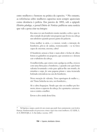 154 • Capoeira, Identidade e Gênero 
entre mulheres e homens na prática da capoeira. 28 No entanto, as referências sobre mulheres capoeiras nem sempre apareciam como denúncia à polícia. Em janeiro de 1893, sob a epígrafe História pândega, o jornal Diário de Notícias publicou uma notícia que vale a pena citar na íntegra: 
Era uma vez um bombeiro muito metido a sebo e que tinha vontade de prender um pequeno que levava na cabeça um tabuleiro quando passava junto do palacete. 
Uma mulher ia atrás, e o menor, vendo a intenção do bombeiro, pôs-se de atalaia, resmoneando: - se tu fores capaz de encostar, encosta, cabra! 
O bombeiro armou o bote e num abrir e fechar de olhos botou os gadanhos no pequeno, que assustou-se e deixou cair o tabuleiro da cabeça. 
A mulherzinha, que estava com a pulga na orelha, cresceu com uma fúria para o bombeiro, e quando este quis botar valentia levantando a mão para aplicar-lhe um trunfo, ela estranhou o corpo, fez uma pequena pirueta e uma tremenda bofetada estrendeou na cara do bombeiro. 
Nova menção de valentia. Nova capoeiragem da mulher e... zás! Tome bolacha na cara, seu bombeiro... 
Aí o cabra fraquejou. Vendo que não era mulher pra homem, tirou o capacete da cabeça, fez a pontaria e arremessou- o contra a mulher. 
Errou o alvo ainda desta feita. 
28 Tal hipótese surgiu a partir de um ensaio que pude fazer, juntamente com Letícia Pantoja, fundamentado em processos crimes cujos réus eram mulheres. Cf. LEAL, L. A. P.; PANTOJA, L. S. Das bulhas e vozerias. 1997.  