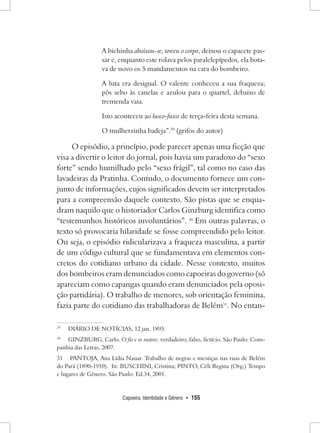 Capoeira, Identidade e Gênero • 155 
A bichinha abaixou-se, torceu o corpo, deixou o capacete passar e, enquanto este rolava pelos paralelepípedos, ela botava de novo os 5 mandamentos na cara do bombeiro. 
A luta era desigual. O valente conheceu a sua fraqueza; pôs sebo às canelas e azulou para o quartel, debaixo de tremenda vaia. 
Isto aconteceu ao lusco-fusco de terça-feira desta semana. 
O mulherzinha badeja”.29 (grifos do autor) 
O episódio, a princípio, pode parecer apenas uma ficção que visa a divertir o leitor do jornal, pois havia um paradoxo do “sexo forte” sendo humilhado pelo “sexo frágil”, tal como no caso das lavadeiras da Pratinha. Contudo, o documento fornece um conjunto de informações, cujos significados devem ser interpretados para a compreensão daquele contexto. São pistas que se enquadram naquilo que o historiador Carlos Ginzburg identifica como “testemunhos históricos involuntários”. 30 Em outras palavras, o texto só provocaria hilaridade se fosse compreendido pelo leitor. Ou seja, o episódio ridicularizava a fraqueza masculina, a partir de um código cultural que se fundamentava em elementos concretos do cotidiano urbano da cidade. Nesse contexto, muitos dos bombeiros eram denunciados como capoeiras do governo (só apareciam como capangas quando eram denunciados pela oposição partidária). O trabalho de menores, sob orientação feminina, fazia parte do cotidiano das trabalhadoras de Belém31. No entan29 
DIÁRIO DE NOTÍCIAS, 12 jan. 1893. 
30 GINZBURG, Carlo. O fio e os rastros: verdadeiro, falso, fictício. São Paulo: Companhia das Letras, 2007. 
31 PANTOJA, Ana Lídia Nauar. Trabalho de negras e mestiças nas ruas de Belém do Pará (1890-1910). In: BUSCHINI, Cristina; PINTO, Céli Regina (Org.) Tempo e lugares de Gênero. São Paulo: Ed.34, 2001.  