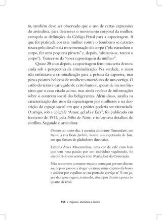 156 • Capoeira, Identidade e Gênero 
to, também deve ser observado que o uso de certas expressões do articulista, para descrever o movimento corporal da mulher, extrapola as definições do Código Penal para a capoeiragem. A que foi praticada por esta mulher contra o bombeiro se caracterizava pelo detalhe da movimentação do corpo (“ela estranhou o corpo, fez uma pequena pirueta” e, depois, “abaixou-se, torceu o corpo”). Tratava-se da “nova capoeiragem da mulher”. 
Quase 20 anos depois, a capoeiragem feminina seria denunciada sob a perspectiva da criminalização. Na verdade, o autor não enfatizava a criminalização para a prática da capoeira, mas para a postura belicosa de mulheres moradoras de um cortiço. O estilo do texto é carregado de certo humor, apesar de menos literário que o caso citado acima, mas ainda repleto de informações sobre o contexto social das beligerantes. Além disso, auxilia na caracterização dos usos da capoeiragem por mulheres e na descrição do espaço social em que a prática poderia ser vivenciada. O artigo, sob a epígrafe “Amor, gelada e faca”, foi publicado em fevereiro de 1911, pela Folha do Norte, e informava detalhes do conflito. Segundo o articulista: 
Ontem ao meio-dia, à avenida almirante Tamandaré, em frente a rua Bom Jardim, houve um espetáculo de luta, em que faziam de gladiadores duas saias. 
Liduína Alves Mascarenhas, uma cor de café com leite que tem roxa paixão por um indivíduo vagabundo, foi encontrá-lo em serviços com Maria José da Conceição. 
Não se conteve a amante travar e começou por um discurso, depois passou a afogar o ciúme nuns copitos da branca e acabou por espalhar-se, na porta do cortiço n° 5, em jogos de capoeiragem, tentando, afinal por abaixo a porta do quarto da rival.  