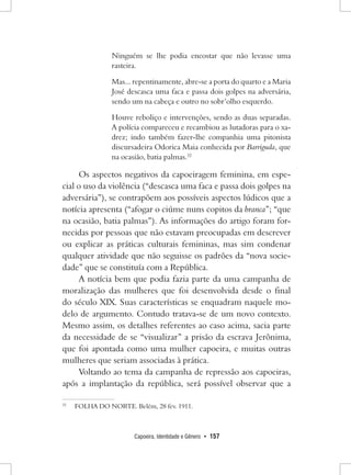 Capoeira, Identidade e Gênero • 157 
Ninguém se lhe podia encostar que não levasse uma rasteira. 
Mas... repentinamente, abre-se a porta do quarto e a Maria José descasca uma faca e passa dois golpes na adversária, sendo um na cabeça e outro no sobr’olho esquerdo. 
Houve reboliço e intervenções, sendo as duas separadas. A polícia compareceu e recambiou as lutadoras para o xadrez; indo também fazer-lhe companhia uma pitonista discursadeira Odorica Maia conhecida por Barriguda, que na ocasião, batia palmas.32 
Os aspectos negativos da capoeiragem feminina, em especial o uso da violência (“descasca uma faca e passa dois golpes na adversária”), se contrapõem aos possíveis aspectos lúdicos que a notícia apresenta (“afogar o ciúme nuns copitos da branca”; “que na ocasião, batia palmas”). As informações do artigo foram fornecidas por pessoas que não estavam preocupadas em descrever ou explicar as práticas culturais femininas, mas sim condenar qualquer atividade que não seguisse os padrões da “nova sociedade” que se constituía com a República. 
A notícia bem que podia fazia parte da uma campanha de moralização das mulheres que foi desenvolvida desde o final do século XIX. Suas características se enquadram naquele modelo de argumento. Contudo tratava-se de um novo contexto. Mesmo assim, os detalhes referentes ao caso acima, sacia parte da necessidade de se “visualizar” a prisão da escrava Jerônima, que foi apontada como uma mulher capoeira, e muitas outras mulheres que seriam associadas à prática. 
Voltando ao tema da campanha de repressão aos capoeiras, após a implantação da república, será possível observar que a 
32 FOLHA DO NORTE. Belém, 28 fev. 1911.  