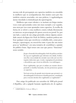 158 • Capoeira, Identidade e Gênero 
mesma rede de perseguição aos capoeiras também era estendida às mulheres que os acompanhavam. Em muitos casos por elas também estarem associadas, em suas práticas, à vagabundagem (tema vinculado à criminalização da capoeiragem). 
Mulheres que eram valentes e se metiam em brigas muitas vezes eram apresentadas como um mau exemplo a ser seguido, mas nem por isso eram apontadas como capoeiras. A escolha da forma de se referir a estas mulheres estaria voltada diretamente ao interesse ou preocupação de quem escrevia no jornal. Se, por um lado, o autor de um artigo pretendia criticar alguma autoridade através da figura do Chefe de Polícia, também poderia utilizar qualquer tema que envolvesse o trabalho dele, como prostituição, capoeiragem, ou associá-las entre si para dar um maior peso ao “problema”, em uma tentativa de sensibilizar a opinião do público leitor. Aqui temos um caso que parece “funcionar” neste sentido: 
Já que o honrado desembargador chefe de polícia está dando caça aos vagabundos que infestam esta cidade, lembramos- lhe a necessidade de estender suas redes até esses botequins indecentes que, à noite, regorgitam de prostitutas e desordeiras, que vivem no deboche e na embriaguez. 
Essas vagabundas, que por aí andam aos montes desrespeitando as famílias honradas, são tão perniciosas quanto os capoeiras. 
Será um serviço de grande merecimento que prestará o sr. desembargador Gomensoro à família paraense, mandando para o mesmo destino dos vagabundos as vagabundas33. 
Este artigo foi publicado em setembro de 1890 pelo jornal A República, sob a epígrafe bastante significativa de As vagabun33 
A REPÚBLICA. 11 de set. 1890, p. 1.  