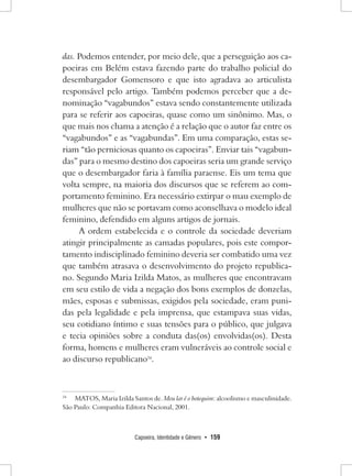 Capoeira, Identidade e Gênero • 159 
das. Podemos entender, por meio dele, que a perseguição aos capoeiras em Belém estava fazendo parte do trabalho policial do desembargador Gomensoro e que isto agradava ao articulista responsável pelo artigo. Também podemos perceber que a denominação “vagabundos” estava sendo constantemente utilizada para se referir aos capoeiras, quase como um sinônimo. Mas, o que mais nos chama a atenção é a relação que o autor faz entre os “vagabundos” e as “vagabundas”. Em uma comparação, estas seriam “tão perniciosas quanto os capoeiras”. Enviar tais “vagabundas” para o mesmo destino dos capoeiras seria um grande serviço que o desembargador faria à família paraense. Eis um tema que volta sempre, na maioria dos discursos que se referem ao comportamento feminino. Era necessário extirpar o mau exemplo de mulheres que não se portavam como aconselhava o modelo ideal feminino, defendido em alguns artigos de jornais. 
A ordem estabelecida e o controle da sociedade deveriam atingir principalmente as camadas populares, pois este comportamento indisciplinado feminino deveria ser combatido uma vez que também atrasava o desenvolvimento do projeto republicano. Segundo Maria Izilda Matos, as mulheres que encontravam em seu estilo de vida a negação dos bons exemplos de donzelas, mães, esposas e submissas, exigidos pela sociedade, eram punidas pela legalidade e pela imprensa, que estampava suas vidas, seu cotidiano íntimo e suas tensões para o público, que julgava e tecia opiniões sobre a conduta das(os) envolvidas(os). Desta forma, homens e mulheres eram vulneráveis ao controle social e ao discurso republicano34. 
34 MATOS, Maria Izilda Santos de. Meu lar é o botequim: alcoolismo e masculinidade. São Paulo: Companhia Editora Nacional, 2001.  