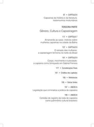 97 • CAPÍTULO 6 
Capoeiras da história e da literatura: 
testemunhos involuntários 
TERCEIRA PARTE 
Gênero, Cultura e Capoeiragem 
117 • CAPÍTULO 7 
Amarrando as saias: indicíos sobre 
mulheres capoeiras na cidade da Bahia 
137 • CAPÍTULO 8 
O reinado das mulheres: 
a capoeiragem feminina no norte do Brasil 
161 • CAPÍTULO 9 
Corpo, movimento e ludicidade: 
a capoeira como brinquedo em Gabriel Ferreira 
177 • Considerações finais 
181 • Créditos dos capítulos 
185 • Referências 
195 • Outras fontes 
197 • ANEXO A 
Legislação que criminaliza a prática de capoeira 
199 • ANEXO B 
Certidão de registro da roda de capoeira 
como patrimônio cultural brasileiro  