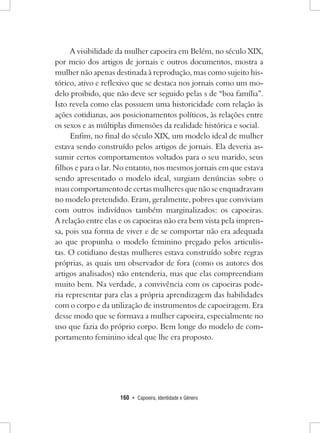 160 • Capoeira, Identidade e Gênero 
A visibilidade da mulher capoeira em Belém, no século XIX, por meio dos artigos de jornais e outros documentos, mostra a mulher não apenas destinada à reprodução, mas como sujeito histórico, ativo e reflexivo que se destaca nos jornais como um modelo proibido, que não deve ser seguido pelas s de “boa família”. Isto revela como elas possuem uma historicidade com relação às ações cotidianas, aos posicionamentos políticos, às relações entre os sexos e as múltiplas dimensões da realidade histórica e social. 
Enfim, no final do século XIX, um modelo ideal de mulher estava sendo construído pelos artigos de jornais. Ela deveria assumir certos comportamentos voltados para o seu marido, seus filhos e para o lar. No entanto, nos mesmos jornais em que estava sendo apresentado o modelo ideal, surgiam denúncias sobre o mau comportamento de certas mulheres que não se enquadravam no modelo pretendido. Eram, geralmente, pobres que conviviam com outros indivíduos também marginalizados: os capoeiras. 
A relação entre elas e os capoeiras não era bem vista pela imprensa, pois sua forma de viver e de se comportar não era adequada ao que propunha o modelo feminino pregado pelos articulistas. O cotidiano destas mulheres estava construído sobre regras próprias, as quais um observador de fora (como os autores dos artigos analisados) não entenderia, mas que elas compreendiam muito bem. Na verdade, a convivência com os capoeiras poderia representar para elas a própria aprendizagem das habilidades com o corpo e da utilização de instrumentos de capoeiragem. Era desse modo que se formava a mulher capoeira, especialmente no uso que fazia do próprio corpo. Bem longe do modelo de comportamento feminino ideal que lhe era proposto.  
