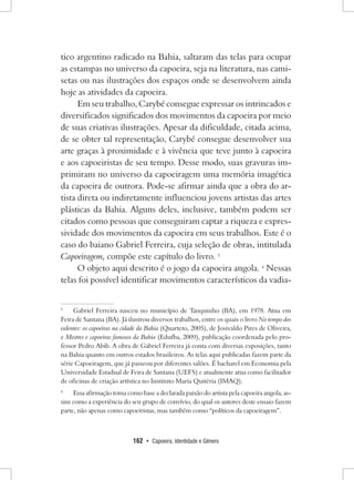 162 • Capoeira, Identidade e Gênero 
tico argentino radicado na Bahia, saltaram das telas para ocupar as estampas no universo da capoeira, seja na literatura, nas camisetas ou nas ilustrações dos espaços onde se desenvolvem ainda hoje as atividades da capoeira. 
Em seu trabalho, Carybé consegue expressar os intrincados e diversificados significados dos movimentos da capoeira por meio de suas criativas ilustrações. Apesar da dificuldade, citada acima, de se obter tal representação, Carybé consegue desenvolver sua arte graças à proximidade e à vivência que teve junto à capoeira e aos capoeiristas de seu tempo. Desse modo, suas gravuras imprimiram no universo da capoeiragem uma memória imagética da capoeira de outrora. Pode-se afirmar ainda que a obra do artista direta ou indiretamente influenciou jovens artistas das artes plásticas da Bahia. Alguns deles, inclusive, também podem ser citados como pessoas que conseguiram captar a riqueza e expressividade dos movimentos da capoeira em seus trabalhos. Este é o caso do baiano Gabriel Ferreira, cuja seleção de obras, intitulada Capoeiragem, compõe este capítulo do livro. 3 
O objeto aqui descrito é o jogo da capoeira angola. 4 Nessas telas foi possível identificar movimentos característicos da vadia3 
Gabriel Ferreira nasceu no município de Tanquinho (BA), em 1978. Atua em Feira de Santana (BA). Já ilustrou diversos trabalhos, entre os quais o livro No tempo dos valentes: os capoeiras na cidade da Bahia (Quarteto, 2005), de Josivaldo Pires de Oliveira, e Mestres e capoeiras famosos da Bahia (Edufba, 2009), publicação coordenada pelo professor Pedro Abib. A obra de Gabriel Ferreira já conta com diversas exposições, tanto na Bahia quanto em outros estados brasileiros. As telas aqui publicadas fazem parte da série Capoeiragem, que já passeou por diferentes salões. É bacharel em Economia pela Universidade Estadual de Feira de Santana (UEFS) e atualmente atua como facilitador de oficinas de criação artística no Instituto Maria Quitéria (IMAQ). 
4 Essa afirmação toma como base a declarada paixão do artista pela capoeira angola, assim como a experiência do seu grupo de convívio, do qual os autores deste ensaio fazem parte, não apenas como capoeiristas, mas também como “políticos da capoeiragem”.  