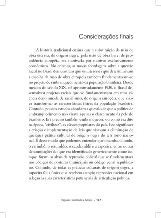 Capoeira, Identidade e Gênero • 177 
Considerações finais 
A história tradicional ensina que a substituição da mão de obra escrava, de origem negra, pela mão de obra livre, de procedência européia, era motivada por motivos exclusivamente econômicos. No entanto, as novas abordagens sobre a questão racial no Brasil demonstram que os interesses que determinavam a escolha da mão de obra européia também fundamentavam-se no projeto de embranquecimento da população brasileira. Desde meados do século XIX, até aproximadamente 1930, o Brasil desenvolveu projetos raciais que se fundamentavam em uma ciência denominada de racialismo, de origem européia, que visava transformar as características físicas da população brasileira. Contudo, poucos estudos abordam a questão de que a política de embranquecimento não visava apenas o clareamento da pele do brasileiro. Era preciso também embranquecer, ou como era dito na época, “civilizar”, as classes populares do país. Isso significava a criação e implementação de leis que visavam a eliminação de qualquer prática cultural de origem negra do território nacional. É desse modo que podemos entender que o samba, o lundu, o carimbó, o retumbão, o candomblé e a capoeira, entre outras denominações do que era identificado genericamente como batuque, foram os alvos da repressão policial que se fundamentava nos códigos de posturas municipais ou código penal republicano. Contudo, de todas as práticas culturais de origem negra, a capoeira foi a única que recebeu atenção repressiva nacional em relação às suas características potenciais de articulação política.  