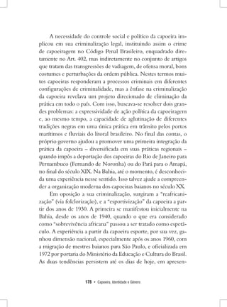 178 • Capoeira, Identidade e Gênero 
A necessidade do controle social e político da capoeira implicou em sua criminalização legal, instituindo assim o crime de capoeiragem no Código Penal Brasileiro, enquadrado diretamente no Art. 402, mas indiretamente no conjunto de artigos que tratam das transgressões de vadiagem, de ofensa moral, bons costumes e perturbações da ordem pública. Nestes termos muitos capoeiras responderam a processos criminais em diferentes configurações de criminalidade, mas a ênfase na criminalização da capoeira revelava um projeto direcionado de eliminação da prática em todo o país. Com isso, buscava-se resolver dois grandes problemas: a expressividade de ação política da capoeiragem e, ao mesmo tempo, a capacidade de aglutinação de diferentes tradições negras em uma única prática em trânsito pelos portos marítimos e fluviais do litoral brasileiro. No final das contas, o próprio governo ajudou a promover uma primeira integração da prática da capoeira – diversificada em suas práticas regionais – quando impôs a deportação dos capoeiras do Rio de Janeiro para Pernambuco (Fernando de Noronha) ou do Pará para o Amapá, no final do século XIX. Na Bahia, até o momento, é desconhecida uma experiência nesse sentido. Isso talvez ajude a compreender a organização moderna dos capoeiras baianos no século XX. 
Em oposição a sua criminalização, surgiram a “reafricanização” (via folclorização), e a “esportivização” da capoeira a partir dos anos de 1930. A primeira se manifestou inicialmente na Bahia, desde os anos de 1940, quando o que era considerado como “sobrevivência africana” passou a ser tratado como espetáculo. A experiência a partir da capoeira esporte, por sua vez, ganhou dimensão nacional, especialmente após os anos 1960, com a migração de mestres baianos para São Paulo, e oficializada em 1972 por portaria do Ministério da Educação e Cultura do Brasil. As duas tendências persistem até os dias de hoje, em apresen  