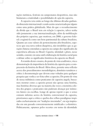 Capoeira, Identidade e Gênero • 179 
tações turísticas, festivais ou campeonatos desportivos, mas não limitaram a criatividade e possibilidades de ação do capoeira. 
A capoeira veio então ao longo das últimas décadas ganhando dimensão internacional e sendo assim caracterizada por alguns como uma prática globalizada. Mais do que o reconhecimento da dívida que o Brasil tem em relação à capoeira, talvez tenha sido justamente a sua internacionalização, além da mobilização dos próprios capoeiras, que motivou, em 2008, o governo federal a registrá-la como um bem patrimonial da cultura brasileira. Quanto aos seus valores de pertencimento afro-brasileiro, espera- se que essa nova ordem diaspórica, não inviabilize que as gerações futuras entendam a capoeira no campo dos significados da experiência africana no Brasil. Capoeira, identidade e gênero, nesse sentido, consiste em uma sutil colaboração da história social para o debate sobre os significados históricos da capoeira no Brasil. 
A reunião destes ensaios, do ponto de vista acadêmico, visa a demonstração da importância da história da capoeira para a compreensão da história do Brasil. Além disso, permite uma reflexão acerca dos procedimentos metodológicos, domínios temáticos e crítica à documentação que devem estar voltados para qualquer pesquisa que venha a ser feita sobre a capoeira. Do ponto de vista de nossa militância como praticantes de capoeira angola, buscamos mostrar como a capoeira possui não apenas uma história, mas histórias diversas que na maioria das vezes a memória coletiva dos grupos e praticantes não puderam alcançar por inúmeros fatores ou escolhas. Longe de apenas repetir o que o senso comum informa acerca da história convencional da capoeira, priorizamos aqui a crítica e quebra dos velhos paradigmas inspirados exclusivamente em “tradições inventadas”, ou seja inspiradas em um passado convenientemente mitificado e a-histórico. Politicamente, optamos pelos recortes em torno da identidade  