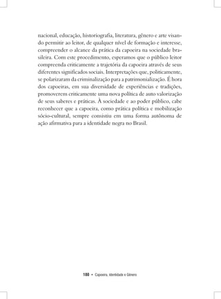 180 • Capoeira, Identidade e Gênero 
nacional, educação, historiografia, literatura, gênero e arte visando permitir ao leitor, de qualquer nível de formação e interesse, compreender o alcance da prática da capoeira na sociedade brasileira. Com este procedimento, esperamos que o público leitor compreenda criticamente a trajetória da capoeira através de seus diferentes significados sociais. Interpretações que, politicamente, se polarizaram da criminalização para a patrimonialização. É hora dos capoeiras, em sua diversidade de experiências e tradições, promoverem criticamente uma nova política de auto valorização de seus saberes e práticas. À sociedade e ao poder público, cabe reconhecer que a capoeira, como prática política e mobilização sócio-cultural, sempre consistiu em uma forma autônoma de ação afirmativa para a identidade negra no Brasil.  