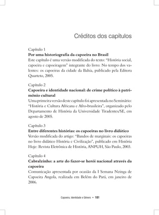 Capoeira, Identidade e Gênero • 181 
Créditos dos capítulos 
Capítulo 1 
Por uma historiografia da capoeira no Brasil 
Este capítulo é uma versão modificada do texto: “História social, capoeira e capoeiragem” integrante do livro: No tempo dos valentes: os capoeiras da cidade da Bahia, publicado pela Editora Quarteto, 2005. 
Capítulo 2 
Capoeira e identidade nacional: de crime político à patrimônio cultural 
Uma primeira versão deste capítulo foi apresentada no Seminário: “História e Cultura Africana e Afro-brasileira”, organizado pelo Departamento de História da Universidade Tiradentes/SE, em agosto de 2005. 
Capítulo 3 
Entre diferentes histórias: os capoeiras no livro didático 
Versão modificada do artigo: “Bandos de marginais: os capoeiras no livro didático História e Civilização”, publicado em História Hoje: Revista Eletrônica de História, ANPUH, São Paulo, 2003. 
Capítulo 4 
Cabralzinho: a arte do fazer-se herói nacional através da capoeira 
Comunicação apresentada por ocasião da I Semana Nzinga de Capoeira Angola, realizada em Belém do Pará, em janeiro de 2006.  