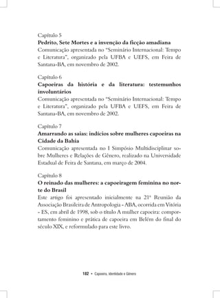 182 • Capoeira, Identidade e Gênero 
Capítulo 5 
Pedrito, Sete Mortes e a invenção da ficção amadiana 
Comunicação apresentada no “Seminário Internacional: Tempo e Literatura”, organizado pela UFBA e UEFS, em Feira de Santana-BA, em novembro de 2002. 
Capítulo 6 
Capoeiras da história e da literatura: testemunhos involuntários 
Comunicação apresentada no “Seminário Internacional: Tempo e Literatura”, organizado pela UFBA e UEFS, em Feira de Santana-BA, em novembro de 2002. 
Capítulo 7 
Amarrando as saias: indícios sobre mulheres capoeiras na Cidade da Bahia 
Comunicação apresentada no I Simpósio Multidisciplinar sobre Mulheres e Relações de Gênero, realizado na Universidade Estadual de Feira de Santana, em março de 2004. 
Capítulo 8 
O reinado das mulheres: a capoeiragem feminina no norte do Brasil 
Este artigo foi apresentado inicialmente na 21ª Reunião da Associação Brasileira de Antropologia - ABA, ocorrida em Vitória - ES, em abril de 1998, sob o título A mulher capoeira: comportamento feminino e prática de capoeira em Belém do final do século XIX, e reformulado para este livro.  