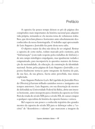 Capoeira, Identidade e Gênero • 17 
Prefácio 
A capoeira faz pouco tempo deixou os pés de páginas dos compêndios mais importantes da história nacional para adquirir vida própria, tornando-se ela mesma tema de volumosos trabalhos, que desvelam planos e horizontes antes absolutamente desconhecidos da nossa historiografia. O trabalho aqui apresentado de Luiz Augusto e Josivaldo faz parte desta nova safra. 
O objetivo maior da obra não deixa de ser original. Retirar a capoeira de certo nicho, reduto marcado pelo exotismo, pela “folclorização” (com todo respeito pelos trabalhos de folclore) e de um campo mitológico empolgante, mas igualmente isolado e estigmatizado, para incorporá-la às questões maiores da formação da nacionalidade, da educação, da construção da identidade nacional. Assim, pelas páginas de Luiz Augusto e Josivaldo, a capoeira finalmente torna-se parte integrante da história do país, da sua face, da sua gênese, faceta antes percebida, mas nunca explicitada. 
Luiz Augusto Pinheiro Leal e Bel (apelido de Josivaldo Pires de Oliveira) já haviam trilhado caminhos novos e instigantes em tempos anteriores. Luiz Augusto, em sua dissertação de mestrado defendida na Universidade Federal da Bahia, abriu um imenso horizonte, antes insuspeito para a história da capoeira no Grão Pará da virada do século XIX para o século XX, de causar estupor a qualquer especialista da história da capoeira baiana e carioca. 
Bel esqueceu um pouco a conhecida trajetória dos grandes mestres da capoeira do século XX para se debruçar sobre a “escória” de “desordeiros e valentes” que marcaram a imagem da  