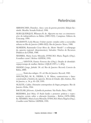 Capoeira, Identidade e Gênero • 185 
Referências 
ABRANCHES, Dunshee. Actas e actos do governo provisório. Edição fac- símile. Brasília: Senado Federal, 1998. 
ALBUQUERQUE, Wlamyra R. de. Algazarra nas ruas: as comemorações da independência na Bahia (1889-1923). Campinas: Editora da Unicamp, 1999. 
ALGRANTI, Leila Mezan. O feitor ausente: estudos sobre a escravidão urbana no Rio de Janeiro (1808-1822). Rio de Janeiro: Vozes, 1988. 
ALMEIDA, Raimundo César Alves de. Mestre “Atenilo”: o relâmpago da capoeira regional. (depoimentos). Salvador: Núcleo de Recursos Didáticos da UFBA, 1988. 
ÁLVARES, Maria Luzia Miranda; D’INCAO, Maria Ângela (Org.). 
A mulher existe?. Belém: GEPEM, 1995. 
______; SANTOS, Eunice Ferreira dos (Org.). Desafios de identidade: espaço-tempo de mulher. Belém: CEJUP, 1997.v. 1, 487p. 
AMADO, Jorge. Jubiabá. 58. ed. Rio de Janeiro: Record; Correio da Bahia, 2000. 
______. Tenda dosa milagres. 23. ed. Rio de Janeiro: Record, 1983. 
ASSUNÇÃO, M. R.; VIEIRA, L. R. Mitos, controvérsias e fatos: construindo a história da capoeira. Revista de Estudos Afro-Asiáticos, Rio de Janeiro, n. 34, p. 81-120, 1999. 
AULETE, Caldas. Dicionário contemporâneo da língua portuguesa. Rio de Janeiro: Delta, 1964. 
BACELAR, Jéferson. A família da prostituta. São Paulo: Ática, 1982. 
BEZERRA, José Maia. O Asylo lyndo e protetor: práticas e representações sociais sobre a educação feminina - Belém (1870-1888). 
In: ÁLVARES, Maria Luzia Miranda; D’INCAO, Maria Ângela (Org.). A mulher existe? Belém: GEPEM, 1995.  
