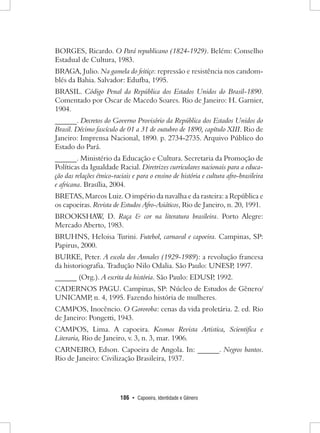 186 • Capoeira, Identidade e Gênero 
BORGES, Ricardo. O Pará republicano (1824-1929). Belém: Conselho Estadual de Cultura, 1983. 
BRAGA, Julio. Na gamela do feitiço: repressão e resistência nos candomblés da Bahia. Salvador: Edufba, 1995. 
BRASIL. Código Penal da República dos Estados Unidos do Brasil-1890. Comentado por Oscar de Macedo Soares. Rio de Janeiro: H. Garnier, 1904. 
______. Decretos do Governo Provisório da República dos Estados Unidos do Brasil. Décimo fascículo de 01 a 31 de outubro de 1890, capítulo XIII. Rio de Janeiro: Imprensa Nacional, 1890. p. 2734-2735. Arquivo Público do Estado do Pará. 
______. Ministério da Educação e Cultura. Secretaria da Promoção de Políticas da Igualdade Racial. Diretrizes curriculares nacionais para a educação das relações étnico-raciais e para o ensino de história e cultura afro-brasileira e africana. Brasília, 2004. 
BRETAS, Marcos Luiz. O império da navalha e da rasteira: a República e os capoeiras. Revista de Estudos Afro-Asiáticos, Rio de Janeiro, n. 20, 1991. 
BROOKSHAW, D. Raça & cor na literatura brasileira. Porto Alegre: Mercado Aberto, 1983. 
BRUHNS, Heloisa Turini. Futebol, carnaval e capoeira. Campinas, SP: Papirus, 2000. 
BURKE, Peter. A escola dos Annales (1929-1989): a revolução francesa da historiografia. Tradução Nilo Odalia. São Paulo: UNESP, 1997. 
______ (Org.). A escrita da história. São Paulo: EDUSP, 1992. 
CADERNOS PAGU. Campinas, SP: Núcleo de Estudos de Gênero/ UNICAMP, n. 4, 1995. Fazendo história de mulheres. 
CAMPOS, Inocêncio. O Gororoba: cenas da vida proletária. 2. ed. Rio de Janeiro: Pongetti, 1943. 
CAMPOS, Lima. A capoeira. Kosmos Revista Artistica, Scientifica e Literaria, Rio de Janeiro, v. 3, n. 3, mar. 1906. 
CARNEIRO, Edson. Capoeira de Angola. In: ______. Negros bantos. Rio de Janeiro: Civilização Brasileira, 1937.  
