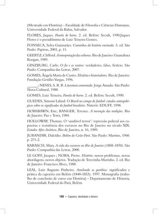 188 • Capoeira, Identidade e Gênero 
(Mestrado em História) – Faculdade de Filosofia e Ciências Humanas, Universidade Federal da Bahia, Salvador. 
FLORES, Jaques. Panela de barro. 2. ed. Belém: Secult, 1990.Jaques Flores é o pseudônimo de Luiz Teixeira Gomes. 
FONSECA, Selva Guimarães. Caminhos da história ensinada. 5. ed. São Paulo: Papirus, 2001, p. 11. 
GEERTZ, Clifford. A interpretação das culturas. Rio de Janeiro: Guanabara Koogan, 1989. 
GINZBURG, Carlo. O fio e os rastros: verdadeiro, falso, fictício. São Paulo: Companhia das Letras, 2007. 
GOMES, Ângela Maria de Castro. História e historiadores. Rio de Janeiro: Fundação Getúlio Vargas, 1996. 
______; NEVES, S. R. R. Literatura comentada: Jorge Amado. São Paulo: Nova Cultural, 1988. 
GOMES, Luiz Teixeira. Panela de barro. 2. ed. Belém: Secult, 1990. 
GUEDES, Simoni Lahud. O Brasil no campo de futebol: estudos antropológicos sobre os significados do futebol brasileiro. Niterói: EDUFF, 1998. 
HOBSBAWN, Eric; RANGER, Terence. A invenção das tradições. Rio de Janeiro: Paz e Terra, 1984. 
HOLLOWAY, Thomas. O ‘saudável terror’: repressão policial aos capoeiras e resistência dos escravos no Rio de Janeiro no século XIX. Estudos Afro-Asiáticos, Rio de Janeiro, n. 16, 1989. 
JURANDIR, Dalcídio. Belém do Grão-Pará. São Paulo: Martins, 1960. p. 271-2. 
KARASCH, Mary. A vida dos escravos no Rio de Janeiro (1808-1850). São Paulo: Companhia das Letras, 2000. 
LE GOFF, Jacques ; NORA, Pierre. História: novos problemas, novas abordagens, novos objetos. Tradução de Terezinha Marinho. 2. ed. Rio de Janeiro: Francisco Alves, 1988. 
LEAL, Luiz Augusto Pinheiro. Amolando as gambias: significados e prática da capoeira em Belém (1840-1853). 1997. Monografia (trabalho de conclusão de curso em História) - Departamento de Historia, Universidade Federal do Pará, Belém.  