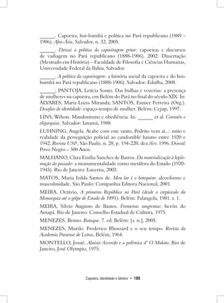 Capoeira, Identidade e Gênero • 189 
______. Capoeira, boi-bumbá e política no Pará republicano (1889 – 1906). Afro-Ásia, Salvador, n. 32, 2005. 
______. Deixai a política da capoeiragem gritar: capoeiras e discursos de vadiagem no Pará republicano (1888-1906). 2002. Dissertação (Mestrado em História) – Faculdade de Filosofia e Ciências Humanas, Universidade Federal da Bahia, Salvador. 
______. A política da capoeiragem: a história social da capoeira e do boi- bumbá no Pará republicano (1888-1906). Salvador: Edufba, 2008. 
______; PANTOJA, Letícia Souto. Das bulhas e vozerias: a presença de mulheres na capoeira, em Belém do Pará no final do século XIX. In: ÁLVARES, Maria Luzia Miranda; SANTOS, Eunice Ferreira (Org.). Desafios de identidade: espaço-tempo de mulher. Belém: Cejup, 1997. 
LINS, Wilson. Mandonismo e obediência. In: ______ et al. Coronéis e oligarquias. Salvador: Ianamá, 1988. 
LUHNING, Angela. Acabe com este santo, Pedrito vem aí...: mito e realidade da perseguição policial ao candomblé baiano entre 1920 e 1942. Revista USP, São Paulo, n. 28, p. 194-220, dez./fev. 1996. Dossiê Povo Negro – 300 Anos. 
MALHANO, Clara Emília Sanches de Barros. Da materialização à legitimação do passado: a monumentalidade como metáfora do Estado (1920- 1945). Rio de Janeiro: Lucerna, 2002. 
MATOS, Maria Izilda Santos de. Meu lar é o botequim: alcoolismo e masculinidade. São Paulo: Companhia Editora Nacional, 2001. 
MEIRA, Octávio, A primeira República no Pará (desde o crepúsculo da Monarquia até o golpe de Estado de 1891). Belém: Falangola, 1981. v. 1. 
MEIRA, Sílvio Augusto de Bastos. Fronteiras sangrentas: heróis do Amapá. Rio de Janeiro: Conselho Estadual de Cultura, 1975. 
MENEZES, Bruno. Batuque. 7. ed. Belém: [s. n.], 2005. 
MENEZES, Murilo. Frederico Rhossard e o seu tempo. Revista da Academia Paraense de Letras, Belém, 1964. 
MONTELLO, Josué. Aluísio Azevedo e a polêmica d’ O Mulato, Rio de Janeiro, José Olympio, 1975.  