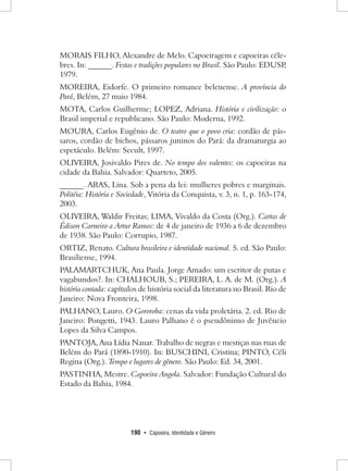 190 • Capoeira, Identidade e Gênero 
MORAIS FILHO, Alexandre de Melo. Capoeiragem e capoeiras célebres. In: ______. Festas e tradições populares no Brasil. São Paulo: EDUSP, 1979. 
MOREIRA, Eidorfe. O primeiro romance belenense. A província do Pará, Belém, 27 maio 1984. 
MOTA, Carlos Guilherme; LOPEZ, Adriana. História e civilização: o Brasil imperial e republicano. São Paulo: Moderna, 1992. 
MOURA, Carlos Eugênio de. O teatro que o povo cria: cordão de pássaros, cordão de bichos, pássaros juninos do Pará: da dramaturgia ao espetáculo. Belém: Secult, 1997. 
OLIVEIRA, Josivaldo Pires de. No tempo dos valentes: os capoeiras na cidade da Bahia. Salvador: Quarteto, 2005. 
______. ARAS, Lina. Sob a pena da lei: mulheres pobres e marginais. Politéia: História e Sociedade, Vitória da Conquista, v. 3, n. 1, p. 163-174, 2003. 
OLIVEIRA, Waldir Freitas; LIMA, Vivaldo da Costa (Org.). Cartas de Édison Carneiro a Artur Ramos: de 4 de janeiro de 1936 a 6 de dezembro de 1938. São Paulo: Corrupio, 1987. 
ORTIZ, Renato. Cultura brasileira e identidade nacional. 5. ed. São Paulo: Brasiliense, 1994. 
PALAMARTCHUK, Ana Paula. Jorge Amado: um escritor de putas e vagabundos?. In: CHALHOUB, S.; PEREIRA, L. A. de M. (Org.). A história contada: capítulos de história social da literatura no Brasil. Rio de Janeiro: Nova Fronteira, 1998. 
PALHANO, Lauro. O Gororoba: cenas da vida proletária. 2. ed. Rio de Janeiro: Pongetti, 1943. Lauro Palhano é o pseudônimo de Juvêncio Lopes da Silva Campos. 
PANTOJA, Ana Lídia Nauar. Trabalho de negras e mestiças nas ruas de Belém do Pará (1890-1910). In: BUSCHINI, Cristina; PINTO, Céli Regina (Org.). Tempo e lugares de gênero. São Paulo: Ed. 34, 2001. 
PASTINHA, Mestre. Capoeira Angola. Salvador: Fundação Cultural do Estado da Bahia, 1984.  