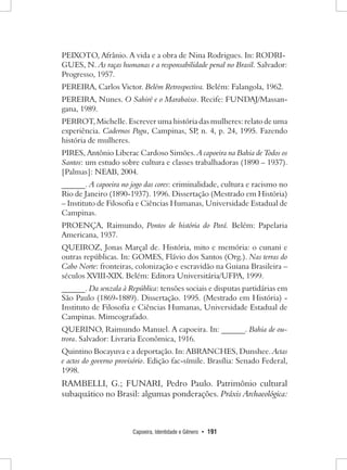 Capoeira, Identidade e Gênero • 191 
PEIXOTO, Afrânio. A vida e a obra de Nina Rodrigues. In: RODRI- GUES, N. As raças humanas e a responsabilidade penal no Brasil. Salvador: Progresso, 1957. 
PEREIRA, Carlos Victor. Belém Retrospectiva. Belém: Falangola, 1962. 
PEREIRA, Nunes. O Sahiré e o Marabaixo. Recife: FUNDAJ/Massan- gana, 1989. 
PERROT, Michelle. Escrever uma história das mulheres: relato de uma experiência. Cadernos Pagu, Campinas, SP, n. 4, p. 24, 1995. Fazendo história de mulheres. 
PIRES, Antônio Liberac Cardoso Simões. A capoeira na Bahia de Todos os Santos: um estudo sobre cultura e classes trabalhadoras (1890 – 1937). [Palmas]: NEAB, 2004. 
______. A capoeira no jogo das cores: criminalidade, cultura e racismo no Rio de Janeiro (1890-1937). 1996. Dissertação (Mestrado em História) – Instituto de Filosofia e Ciências Humanas, Universidade Estadual de Campinas. 
PROENÇA, Raimundo, Pontos de história do Pará. Belém: Papelaria Americana, 1937. 
QUEIROZ, Jonas Marçal de. História, mito e memória: o cunani e outras repúblicas. In: GOMES, Flávio dos Santos (Org.). Nas terras do Cabo Norte: fronteiras, colonização e escravidão na Guiana Brasileira – séculos XVIII-XIX. Belém: Editora Universitária/UFPA, 1999. 
______. Da senzala à República: tensões sociais e disputas partidárias em São Paulo (1869-1889). Dissertação. 1995. (Mestrado em História) - Instituto de Filosofia e Ciências Humanas, Universidade Estadual de Campinas. Mimeografado. 
QUERINO, Raimundo Manuel. A capoeira. In: ______. Bahia de outrora. Salvador: Livraria Econômica, 1916. 
Quintino Bocayuva e a deportação. In: ABRANCHES, Dunshee. Actas e actos do governo provisório. Edição fac-símile. Brasília: Senado Federal, 1998. 
RAMBELLI, G.; FUNARI, Pedro Paulo. Patrimônio cultural subaquático no Brasil: algumas ponderações. Práxis Archaeológica:  