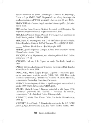 192 • Capoeira, Identidade e Gênero 
Revista electrónica de Teoria, Metodologia e Política de Arqueologia, Porto, n. 2, p. 97-106, 2007. Disponível em: <http://www.praxisarchaeologica. org/PT/002_pt.html>. Acesso em: 30 abr. 2009. 
REGO, Waldeloir. Capoeira Angola: ensaio sócio-etnográfico. Salvador: Itapoá, 1968. 
REIS, Arthur Cezar Ferreira. Território do Amapá: perfil histórico. Rio de Janeiro: Departamento de Imprensa Nacional, 1949. 
REIS, Letícia Vidor de Souza. O mundo de pernas para o ar: a capoeira no Brasil. Rio de Janeiro: Publisher, 1998. 
REIS, Nélio. O rio corre para o mar. 2 ed. Prefácio de Josué Montello. Belém: Fundação Cultural do Pará Tancredo Neves/SECULT, 1990. 
______. Subúrbio. Rio de Janeiro: José Olympio, 1937. 
RIBEIRO, José Sampaio de Campos. Gostosa Belém de outrora. Belém: Editora Universitária, 1965. 
ROCQUE, Carlos, Depoimentos para a história política do Pará. Belém: Mitograph, [19--?] 
SAFFIOTI, Heleieth I. B. O poder do macho. São Paulo: Moderna, 1987. 
SALLES, Vicente. A defesa pessoal do negro: a capoeira no Pará. Brasília: Microedição do autor, 1994. 
SALVADORI, Maria Ângela Borges. Capoeiras e malandros: pedaços de uma sonora tradição popular (1890-1950). 1990. Dissertação (Mestrado em História) – Instituto de Filosofia e Ciências Humanas, Universidade Estadual de Campinas, Campinas. 
SANTOS, Mário Augusto da Silva. A república do povo: sobrevivência e tensão (1890-1930). Salvador: EDUFBA, 2001. 
SARGES, Maria de Nazaré. Riquezas produzindo a belle époque. 1990. Dissertação (Mestrado em História) – Faculdade de História, Universidade Federal do Pará, Belém. Mimeografado. 
SCHIMÍDT, Mário. Nova História Crítica. São Paulo: Nova Geração, 1999. 4v. 
SCHMITT, Jean-Claude. A história dos marginais. In: LE GOFF, Jaques. (Org.). A história nova. 3. ed. São Paulo: Martins Fontes, 1995.  