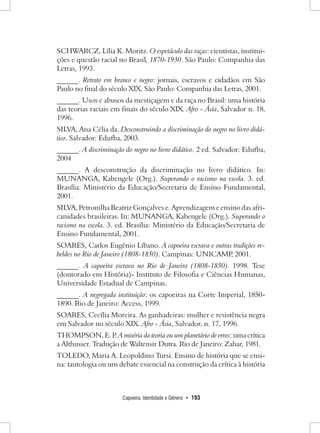 Capoeira, Identidade e Gênero • 193 
SCHWARCZ, Lília K. Moritz. O espetáculo das raças: cientistas, instituições e questão racial no Brasil, 1870-1930. São Paulo: Companhia das Letras, 1993. 
______. Retrato em branco e negro: jornais, escravos e cidadãos em São Paulo no final do século XIX. São Paulo: Companhia das Letras, 2001. 
______. Usos e abusos da mestiçagem e da raça no Brasil: uma história das teorias raciais em finais do século XIX. Afro - Ásia, Salvador n. 18, 1996. 
SILVA, Ana Célia da. Desconstruindo a discriminação do negro no livro didático. Salvador: Edufba, 2003. 
______. A discriminação do negro no livro didático. 2 ed. Salvador: Edufba, 2004 
______. A desconstrução da discriminação no livro didático. In: MUNANGA, Kabengele (Org.). Superando o racismo na escola. 3. ed. Brasília: Ministério da Educação/Secretaria de Ensino Fundamental, 2001. 
SILVA, Petronilha Beatriz Gonçalves e. Aprendizagem e ensino das africanidades brasileiras. In: MUNANGA, Kabengele (Org.). Superando o racismo na escola. 3. ed. Brasília: Ministério da Educação/Secretaria de Ensino Fundamental, 2001. 
SOARES, Carlos Eugênio Líbano. A capoeira escrava e outras tradições rebeldes no Rio de Janeiro (1808-1850). Campinas: UNICAMP, 2001. 
______. A capoeira escrava no Rio de Janeiro (1808-1850). 1998. Tese (doutorado em História)- Instituto de Filosofia e Ciências Humanas, Universidade Estadual de Campinas. 
______. A negregada instituição: os capoeiras na Corte Imperial, 1850- 1890. Rio de Janeiro: Access, 1999. 
SOARES, Cecília Moreira. As ganhadeiras: mulher e resistência negra em Salvador no século XIX. Afro - Ásia, Salvador, n. 17, 1996. 
THOMPSON, E. P. A miséria da teoria ou um planetário de erros: uma crítica a Althusser. Tradução de Waltensir Dutra. Rio de Janeiro: Zahar, 1981. 
TOLEDO, Maria A. Leopoldino Tursi. Ensino de história que se ensina: tautologia ou um debate essencial na construção da crítica à história  
