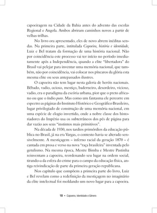 18 • Capoeira, Identidade e Gênero 
capoeiragem na Cidade da Bahia antes do advento das escolas Regional e Angola. Ambos abriram caminhos novos a partir de velhas trilhas. 
No livro ora apresentado, eles de novo abrem inéditas sendas. Na primeira parte, intitulada Capoeira, história e identidade, Luiz e Bel tratam da formação de uma história nacional. Não por coincidência este processo vai ter início no período imediatamente após a Independência, quando a elite “libertadora” do Brasil vai pelejar para inventar uma memória nacional, que também, não por coincidência, vai colocar nos píncaros da glória esta mesma elite ou seus antepassados ilustres. 
O capoeira não tem lugar nesta galeria de heróis nacionais. Bêbado, vadio, ocioso, mestiço, baderneiro, desordeiro, vicioso, vadio, era o paradigma da escória urbana, pior que o preto africano ou que o índio puro. Mas como um fantasma ele percorre em espectro as páginas do Instituto Histórico e Geográfico Brasileiro, lugar privilegiado de construção de uma memória nacional, em uma espécie de elogio invertido, onde a nobre classe dos historiadores do Império usa os subterrâneos dos pés de página para dar vazão aos seus “instintos mais primitivos”. 
Na década de 1930, nos tardios primórdios da educação pública no Brasil, já na era Vargas, o contexto havia se alterado sensivelmente. A mestiçagem – inferno racial da geração 1870 – é cantada em prosa e verso na nova “raça brasileira” inventada pelo getulismo. Na mesma época, Mestre Bimba e Mestre Pastinha reinventam a capoeira, reordenando seu lugar na ordem social, tirando-a da esfera do crime para o campo da educação física, antiga reivindicação de parte da primeira geração republicana. 
Nos capítulo que compõem a primeira parte do livro, Luiz e Bel revelam como a redefinição da mestiçagem no imaginário da elite intelectual foi moldando um novo lugar para a capoeira. 
 