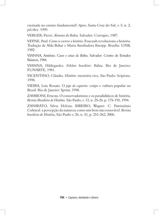 194 • Capoeira, Identidade e Gênero 
ensinada no ensino fundamental? Agora, Santa Cruz do Sul, v. 5, n. 2, jul./dez. 1999. 
VERGER, Pierre. Retratos da Bahia. Salvador: Corrupio, 1987. 
VEYNE, Paul. Como se escreve a história: Foucault revoluciona a história. Tradução de Alda Baltar e Maria Auxiliadora Kneipp. Brasília: UNB, 1982. 
VIANNA, Antônio. Casos e coisas da Bahia. Salvador: Centro de Estudos Baianos, 1984. 
VIANNA, Hildegardes. Folclore brasileiro: Bahia. Rio de Janeiro: FUNARTE, 1981. 
VICENTINO, Cláudio. História: memória viva. São Paulo: Scipione, 1998. 
VIEIRA, Luis Renato. O jogo da capoeira: corpo e cultura popular no Brasil. Rio de Janeiro: Sprint, 1998. 
ZAMBONI, Ernesta. O conservadorismo e os paradidáticos de história. Revista Brasileira de História. São Paulo, v. 13, n. 25-26, p. 175-193, 1994. 
ZANIRATO, Silvia Helena; RIBEIRO, Wagner. C. Patrimônio Cultural: a percepção da natureza como um bem não renovável. Revista brasileira de História, São Paulo v. 26, n. 51, p. 251-262, 2006.  