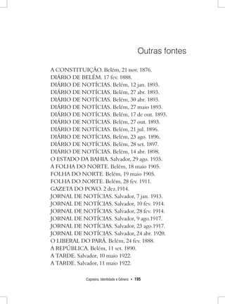 Capoeira, Identidade e Gênero • 195 
Outras fontes 
A CONSTITUIÇÃO. Belém, 21 nov. 1876. 
DIÁRIO DE BELÉM. 17 fev. 1888. 
DIÁRIO DE NOTÍCIAS. Belém, 12 jan. 1893. 
DIÁRIO DE NOTÍCIAS. Belém, 27 abr. 1893. 
DIÁRIO DE NOTÍCIAS. Belém, 30 abr. 1893. 
DIÁRIO DE NOTÍCIAS. Belém, 27 maio 1893. 
DIÁRIO DE NOTÍCIAS. Belém, 17 de out. 1893. 
DIÁRIO DE NOTÍCIAS. Belém, 27 out. 1893. 
DIÁRIO DE NOTÍCIAS. Belém, 21 jul. 1896. 
DIÁRIO DE NOTÍCIAS. Belém, 23 ago. 1896. 
DIÁRIO DE NOTÍCIAS. Belém, 28 set. 1897. 
DIÁRIO DE NOTÍCIAS. Belém, 14 abr. 1898. 
O ESTADO DA BAHIA. Salvador, 29 ago. 1935. 
A FOLHA DO NORTE. Belém, 18 maio 1905. 
FOLHA DO NORTE. Belém, 19 maio 1905. 
FOLHA DO NORTE. Belém, 28 fev. 1911. 
GAZETA DO POVO. 2 dez.1914. 
JORNAL DE NOTÍCIAS. Salvador, 7 jan. 1913. 
JORNAL DE NOTÍCIAS. Salvador, 10 fev. 1914. 
JORNAL DE NOTÍCIAS. Salvador, 28 fev. 1914. 
JORNAL DE NOTÍCIAS. Salvador, 9 ago.1917. 
JORNAL DE NOTÍCIAS. Salvador, 23 ago.1917. 
JORNAL DE NOTÍCIAS. Salvador, 24 abr. 1920. 
O LIBERAL DO PARÁ. Belém, 24 fev. 1888. 
A REPÚBLICA. Belém, 11 set. 1890. 
A TARDE. Salvador, 10 maio 1922. 
A TARDE. Salvador, 11 maio 1922.  
