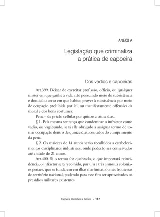 Capoeira, Identidade e Gênero • 197 
ANEXO A 
Legislação que criminaliza 
a prática de capoeira 
Dos vadios e capoeiras 
Art.399. Deixar de exercitar profissão, officio, ou qualquer mister em que ganhe a vida, não possuindo meio de subsistência e domicilio certo em que habite; prover à subsistência por meio de ocupação prohibida por lei, ou manifestamente offensiva da moral e dos bons costumes: 
Pena – de prizão cellular por quinze a trinta dias. 
§ 1. Pela mesma sentença que condemnar o infractor como vadio, ou vagabundo, será elle obrigado a assignar termo de tomar occupação dentro de quinze dias, contados do cumprimento da pena. 
§ 2. Os maiores de 14 annos serão recolhidos a estabelecimentos disciplinares industriaes, onde poderão ser conservados até a idade de 21 annos. 
Art.400. Si o termo for quebrado, o que importará reincidência, o infractor será recolhido, por um a três annos, a coloniaes penaes, que se fundarem em ilhas marítimas, ou nas fronteiras do território nacional, podendo para esse fim ser aproveitados os presídios militares existentes.  