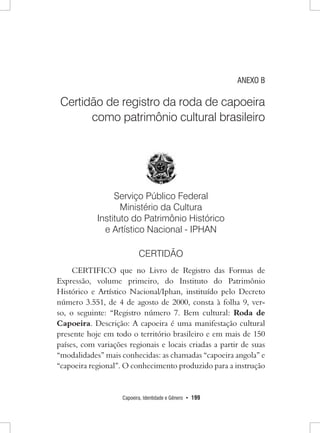 Capoeira, Identidade e Gênero • 199 
ANEXO B 
Certidão de registro da roda de capoeira como patrimônio cultural brasileiro 
Serviço Público Federal 
Ministério da Cultura 
Instituto do Patrimônio Histórico 
e Artístico Nacional - IPHAN 
CERTIDÃO 
CERTIFICO que no Livro de Registro das Formas de Expressão, volume primeiro, do Instituto do Patrimônio Histórico e Artístico Nacional/Iphan, instituído pelo Decreto número 3.551, de 4 de agosto de 2000, consta à folha 9, verso, o seguinte: “Registro número 7. Bem cultural: Roda de Capoeira. Descrição: A capoeira é uma manifestação cultural presente hoje em todo o território brasileiro e em mais de 150 países, com variações regionais e locais criadas a partir de suas “modalidades” mais conhecidas: as chamadas “capoeira angola” e “capoeira regional”. O conhecimento produzido para a instrução  