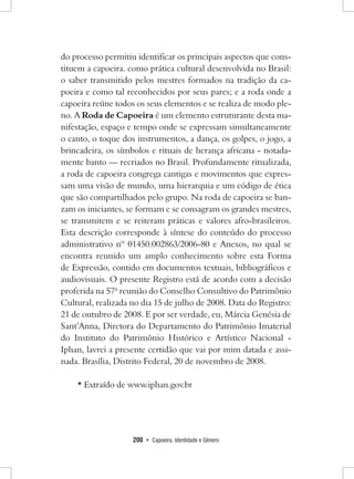200 • Capoeira, Identidade e Gênero 
do processo permitiu identificar os principais aspectos que constituem a capoeira. como prática cultural desenvolvida no Brasil: o saber transmitido pelos mestres formados na tradição da capoeira e como tal reconhecidos por seus pares; e a roda onde a capoeira reúne todos os seus elementos e se realiza de modo pleno. A Roda de Capoeira é um elemento estruturante desta manifestação, espaço e tempo onde se expressam simultaneamente o canto, o toque dos instrumentos, a dança, os golpes, o jogo, a brincadeira, os símbolos e rituais de herança africana - notadamente banto — recriados no Brasil. Profundamente ritualizada, a roda de capoeira congrega cantigas e movimentos que expressam uma visão de mundo, uma hierarquia e um código de ética que são compartilhados pelo grupo. Na roda de capoeira se banzam os iniciantes, se formam e se consagram os grandes mestres, se transmitem e se reiteram práticas e valores afro-brasileiros. Esta descrição corresponde à síntese do conteúdo do processo administrativo nº 01450.002863/2006-80 e Anexos, no qual se encontra reunido um amplo conhecimento sobre esta Forma de Expressão, contido em documentos textuais, bibliográficos e audiovisuais. O presente Registro está de acordo com a decisão proferida na 57ª reunião do Conselho Consultivo do Patrimônio Cultural, realizada no dia 15 de julho de 2008. Data do Registro: 21 de outubro de 2008. E por ser verdade, eu, Márcia Genésia de Sant’Anna, Diretora do Departamento do Patrimônio Imaterial do Instituto do Patrimônio Histórico e Artístico Nacional - Iphan, lavrei a presente certidão que vai por mim datada e assinada. Brasília, Distrito Federal, 20 de novembro de 2008. 
* Extraído de www.iphan.gov.br  