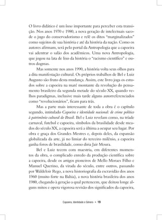 Capoeira, Identidade e Gênero • 19 
O livro didático é um locus importante para perceber esta transição. Nos anos 1970 e 1980, a nova geração de intelectuais sacode o jugo do conservadorismo e relê os ditos “marginalizados” como sujeitos de sua história e até da história da nação. Como os autores afirmam, será pelo portal da Antropologia que a capoeira vai adentrar o salão dos acadêmicos. Uma nova Antropologia, que jogou na lata de lixo da história o “racismo científico” e outros dogmas. 
Mas somente nos anos 1990, a história volta seus olhos para a dita manifestação cultural. Os próprios trabalhos de Bel e Luiz Augusto são fruto desta mudança. Assim, este livro joga os estudos sobre a capoeira na maré montante da revolução do pensamento brasileiro da segunda metade do século XX, quando velhos paradigmas, inclusive mais tarde alguns autorreferenciados como “revolucionários”, ficam para trás. 
Mas a parte mais interessante de toda a obra é o capítulo segundo, intitulado Capoeira e identidade nacional: de crime político à patrimônio cultural do Brasil. Bel e Luiz revelam como, na tríade carnaval, futebol e capoeira, símbolos da brasilidade desde meados do século XX, a capoeira será a última a ocupar seu lugar. Por obra e graça dos Grandes Mestres e, depois deles, da expansão globalizada da arte, já no limiar do terceiro milênio, a capoeira ganha foros de brasilidade, como diria Jair Moura. 
Bel e Luiz tecem com maestria, em diferentes momentos da obra, o complicado enredo da produção científica sobre a capoeira, desde os artigos pioneiros de Mello Moraes Filho e Manuel Querino, da virada do século, entre outros, passando por Waldeloir Rego, a nova historiografia da escravidão dos anos 1960 (muito forte na Bahia), a nova história brasileira dos anos 1980, chegando à geração a qual pertencem, que deitou longe alguns mitos e opera vigorosa revisão dos significados da capoeira,  