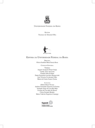 Editora da Universidade Federal da Bahia 
D 
iretora 
Flávia Goullart Mota Garcia Rosa 
Conselho Editorial 
Titulares 
Angelo Szaniecki Perret Serpa 
Caiuby Álves da Costa 
Charbel Niño El Hani 
Dante Eustachio Lucchesi Ramacciotti 
José Teixeira Cavalcante Filho 
Maria do Carmo Soares Freitas 
Suplentes 
Alberto Brum Novaes 
Antônio Fernando Guerreiro de Freitas 
Armindo Jorge de Carvalho Bião 
Evelina de Carvalho Sá Hoisel 
Cleise Furtado Mendes 
Maria Vidal de Negreiros Camargo 
Universidade Federal da Bahia 
Reitor 
Naomar de Almeida Filho  