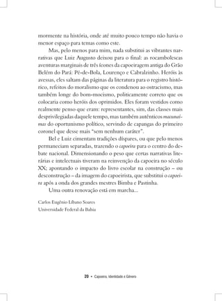 20 • Capoeira, Identidade e Gênero 
mormente na história, onde até muito pouco tempo não havia o menor espaço para temas como este. 
Mas, pelo menos para mim, nada substitui as vibrantes narrativas que Luiz Augusto deixou para o final: as rocambolescas aventuras marginais de três ícones da capoeiragem antiga do Grão Belém do Pará: Pé-de-Bola, Lourenço e Cabralzinho. Heróis às avessas, eles saltam das páginas da literatura para o registro histórico, refeitos do moralismo que os condenou ao ostracismo, mas também longe do bom-mocismo, politicamente correto que os colocaria como heróis dos oprimidos. Eles foram vestidos como realmente penso que eram: representantes, sim, das classes mais desprivilegiadas daquele tempo, mas também autênticos macunaí- mas do oportunismo político, servindo de capangas do primeiro coronel que desse mais “sem nenhum caráter”. 
Bel e Luiz cimentam tradições díspares, ou que pelo menos permaneciam separadas, trazendo o capoeira para o centro do debate nacional. Dimensionando o peso que certas narrativas literárias e intelectuais tiveram na reinvenção da capoeira no século XX; apontando o impacto do livro escolar na construção – ou desconstrução – da imagem do capoeirista, que substitui o capoeira após a onda dos grandes mestres Bimba e Pastinha. 
Uma outra renovação está em marcha... 
Carlos Eugênio Líbano Soares 
Universidade Federal da Bahia  
