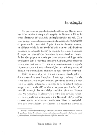 Capoeira, Identidade e Gênero • 21 
Introdução 
Os interesses da população afro-brasileira, nos últimos anos, têm sido vitoriosos no que diz respeito às diversas políticas de ações afirmativas em discussão ou implementação no país. Com essas características, destacamos particularmente a lei 10.639/2003 e a proposta de cotas raciais. A primeira ação afirmativa consiste na obrigatoriedade do ensino de história e cultura afro-brasileira e africana na educação básica1. A segunda é referente à garantia de vagas nas universidades brasileiras para os afro-descendentes. Ambas têm proporcionado importantes debates e diálogos mais abrangentes com a sociedade brasileira. Contudo, estas propostas podem ser consideradas recentes, se levarmos em conta a trajetória, muitas vezes atribulada, das tradições culturais negras que há décadas têm desenvolvido atividades de ação afirmativa no Brasil. 
Entre as mais diversas práticas culturais afro-brasileiras, destacam-se duas manifestações culturais que, ao longo das últimas décadas, têm proporcionado a guarda de saberes e a proteção material de diferentes elementos da cultura afro-brasileira: a capoeira e o candomblé. Ambas ao longo de suas histórias têm recebido a atenção das autoridades brasileiras, visando a diversos fins. Na capoeira, a trajetória variou entre usos e abusos favoráveis ou dispendiosos a seus praticantes. No candomblé, a violência contra seus praticantes caracterizou o diálogo da sociedade com este saber ancestral dos africanos no Brasil. Em ambos os 
1 BRASIL. Ministério da Educação e Cultura. Secretaria da Promoção de Políticas da Igualdade Racial. Diretrizes curriculares nacionais para a educação das relações étnico-raciais e para o ensino de história e cultura afro-brasileira e africana. Brasília, 2004.  