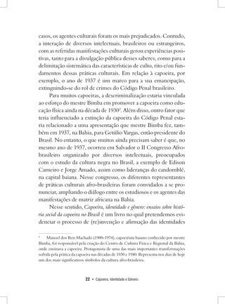 22 • Capoeira, Identidade e Gênero 
casos, os agentes culturais foram os mais prejudicados. Contudo, a interação de diversos intelectuais, brasileiros ou estrangeiros, com as referidas manifestações culturais gerou experiências positivas, tanto para a divulgação pública desses saberes, como para a delimitação sistemática das características de culto, rito e/ou fundamentos dessas práticas culturais. Em relação à capoeira, por exemplo, o ano de 1937 é um marco para a sua emancipação, extinguindo-se do rol de crimes do Código Penal brasileiro. 
Para muitos capoeiras, a descriminalização estaria vinculada ao esforço do mestre Bimba em promover a capoeira como educação física ainda na década de 19302. Além disso, outro fator que teria influenciado a extinção da capoeira do Código Penal estaria relacionado a uma apresentação que mestre Bimba fez, também em 1937, na Bahia, para Getúlio Vargas, então presidente do Brasil. No entanto, o que muitos ainda precisam saber é que, no mesmo ano de 1937, ocorreu em Salvador o II Congresso Afro- brasileiro organizado por diversos intelectuais, preocupados com o estudo da cultura negra no Brasil, a exemplo de Edison Carneiro e Jorge Amado, assim como lideranças do candomblé, na capital baiana. Nesse congresso, os diferentes representantes de práticas culturais afro-brasileiras foram convidados a se pronunciar, ampliando o diálogo entre os estudiosos e os agentes das manifestações de matriz africana na Bahia. 
Nesse sentido, Capoeira, identidade e gênero: ensaios sobre história social da capoeira no Brasil é um livro no qual pretendemos evidenciar o processo de (re)invenção e afirmação das identidades 
2 Manoel dos Reis Machado (1900-1974), capoeirista baiano conhecido por mestre Bimba, foi responsável pela criação do Centro de Cultura Física e Regional da Bahia, onde ensinava a capoeira. Protagonista de uma das mais importantes transformações sofrida pela prática da capoeira nas décadas de 1930 e 1940. Representa nos dias de hoje um dos mais significativos símbolos da cultura afro-brasileira.  