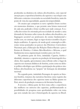 Capoeira, Identidade e Gênero • 23 
produzidas na dinâmica da cultura afro-brasileira, com especial atenção para a experiência histórica da capoeira e sua relação com diferentes contextos vivenciados na sociedade brasileira, tanto do ponto de vista da espacialidade, quanto da temporalidade. 
Os ensaios que compõem os nove capítulos foram escritos em momentos distintos, o que permite uma leitura transversal de cada um, podendo o leitor escolher por onde começar. A escolha dos textos foi orientada pela necessidade de atender a uma demanda de literatura sobre temas da cultura afro-brasileira, em linguagem acessível aos professores do ensino fundamental e médio sem, no entanto, fugir ao rigor técnico-científico da produção acadêmica. A capoeira, de modo geral, contempla os diferentes temas pontuados no parecer das Diretrizes Curriculares Nacionais para a Educação das Relações Étnico-Raciais e para o Ensino de História e Cultura Afro-Brasileira e Africana, o qual fundamenta nossa argumentação temática para este livro. 
Na primeira parte do livro, intitulada: Capoeira, história e identidade, situamos a capoeira na produção da historiografia brasileira. Em seguida, apresentamos uma reflexão sobre o lugar da capoeira nos manuais didáticos de história, assim como no debate político-ideológico que definia a participação das práticas simbólicas afro-brasileiras no “projeto” de formação da identidade nacional. 
Na segunda parte, intitulada Personagens da capoeira na literatura brasileira, tratamos das narrativas literárias como registro das diferentes experiências dos capoeiras tanto na Bahia quanto no Pará, através da produção romanesca da literatura brasileira. 
A terceira e última parte do livro trata sobre a experiência das mulheres no universo dos capoeiras, problematizando as possibilidades de pesquisas mais aprofundadas sobre este tema que tem custado tão caro à historiografia da capoeira no Brasil.  