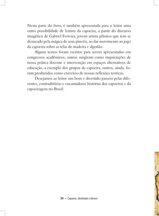 24 • Capoeira, Identidade e Gênero 
Nesta parte do livro, é também apresentada para o leitor uma outra possibilidade de leitura da capoeira, a partir do discurso imagético de Gabriel Ferreira, jovem artista plástico que tem se destacado pela mágica de seus pincéis, ao dar movimento ao jogo da capoeira sobre as telas de madeira e algodão. 
Alguns textos foram escritos para serem apresentados em congressos acadêmicos, outros surgiram como inquietações de nossa prática docente e intervenção em espaços alternativos de educação, a exemplo dos grupos de capoeira, outros, ainda, foram produzidos como exercício de nossas reflexões teóricas. 
Desejamos ao leitor um bom e divertido passeio pelas diferentes, contraditórias e encantadoras histórias dos capoeiras e da capoeiragem no Brasil.  