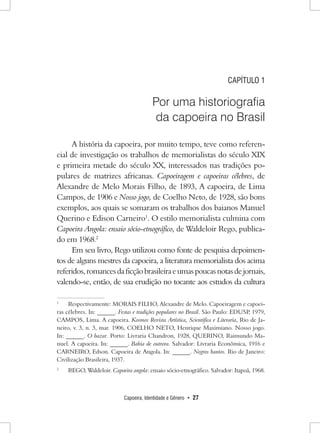 Capoeira, Identidade e Gênero • 27 
CAPÍTULO 1 
Por uma historiografia 
da capoeira no Brasil 
A história da capoeira, por muito tempo, teve como referencial de investigação os trabalhos de memorialistas do século XIX e primeira metade do século XX, interessados nas tradições populares de matrizes africanas. Capoeiragem e capoeiras célebres, de Alexandre de Melo Morais Filho, de 1893, A capoeira, de Lima Campos, de 1906 e Nosso jogo, de Coelho Neto, de 1928, são bons exemplos, aos quais se somaram os trabalhos dos baianos Manuel Querino e Edison Carneiro1. O estilo memorialista culmina com Capoeira Angola: ensaio sócio-etnográfico, de Waldeloir Rego, publicado em 1968.2 
Em seu livro, Rego utilizou como fonte de pesquisa depoimentos de alguns mestres da capoeira, a literatura memorialista dos acima referidos, romances da ficção brasileira e umas poucas notas de jornais, valendo-se, então, de sua erudição no tocante aos estudos da cultura 
1 Respectivamente: MORAIS FILHO, Alexandre de Melo. Capoeiragem e capoeiras célebres. In: ______. Festas e tradições populares no Brasil. São Paulo: EDUSP, 1979, CAMPOS, Lima. A capoeira. Kosmos Revista Artística, Scientifica e Literaria, Rio de Janeiro, v. 3, n. 3, mar. 1906, COELHO NETO, Henrique Maximiano. Nosso jogo. 
In: ______. O bazar. Porto: Livraria Chandron, 1928, QUERINO, Raimundo Manuel. A capoeira. In: ______. Bahia de outrora. Salvador: Livraria Econômica, 1916 e CARNEIRO, Edson. Capoeira de Angola. In: ______. Negros bantos. Rio de Janeiro: Civilização Brasileira, 1937. 
2 REGO, Waldeloir. Capoeira angola: ensaio sócio-etnográfico. Salvador: Itapoã, 1968.  