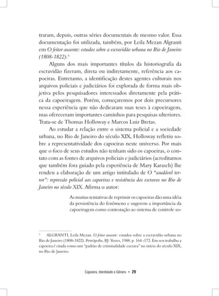 Capoeira, Identidade e Gênero • 29 
traram, depois, outras séries documentais de mesmo valor. Essa documentação foi utilizada, também, por Leila Mezan Algranti em O feitor ausente: estudos sobre a escravidão urbana no Rio de Janeiro (1808-1822).5 
Alguns dos mais importantes títulos da historiografia da escravidão fizeram, direta ou indiretamente, referência aos capoeiras. Entretanto, a identificação destes agentes culturais nos arquivos policiais e judiciários foi explorada de forma mais objetiva pelos pesquisadores interessados diretamente pela prática da capoeiragem. Porém, começaremos por dois precursores nessa experiência que não dedicaram suas teses à capoeiragem, mas ofereceram importantes caminhos para pesquisas ulteriores. Trata-se de Thomas Holloway e Marcos Luiz Bretas. 
Ao estudar a relação entre o sistema policial e a sociedade urbana, no Rio de Janeiro do século XIX, Holloway refletiu sobre a representatividade dos capoeiras neste universo. Por mais que o foco de seus estudos não tenham sido os capoeiras, o contato com as fontes de arquivos policiais e judiciários (acreditamos que também fora guiado pela experiência de Mary Karasch) lhe rendeu a elaboração de um artigo intitulado de O “saudável terror”: repressão policial aos capoeiras e resistência dos escravos no Rio de Janeiro no século XIX. Afirma o autor: 
As muitas tentativas de reprimir os capoeiras dão uma idéia da persistência do fenômeno e sugerem a importância da capoeiragem como contestação ao sistema de controle so5 
ALGRANTI, Leila Mezan. O feitor ausente: estudos sobre a escravidão urbana no Rio de Janeiro (1808-1822). Petrópolis, RJ: Vozes, 1988. p. 164 -172. Em seu trabalho a capoeira é citada como um “padrão de criminalidade escrava” no início do século XIX, no Rio de Janeiro.  