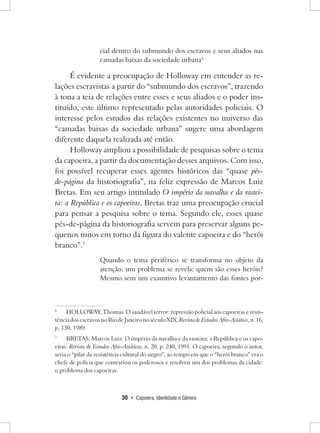 30 • Capoeira, Identidade e Gênero 
cial dentro do submundo dos escravos e seus aliados nas camadas baixas da sociedade urbana6 
É evidente a preocupação de Holloway em entender as relações escravistas a partir do “submundo dos escravos”, trazendo à tona a teia de relações entre esses e seus aliados e o poder instituído, este último representado pelas autoridades policiais. O interesse pelos estudos das relações existentes no universo das “camadas baixas da sociedade urbana” sugere uma abordagem diferente daquela realizada até então. 
Holloway ampliou a possibilidade de pesquisas sobre o tema da capoeira, a partir da documentação desses arquivos. Com isso, foi possível recuperar esses agentes históricos das “quase pés- de-página da historiografia”, na feliz expressão de Marcos Luiz Bretas. Em seu artigo intitulado O império da navalha e da rasteira: a República e os capoeiras, Bretas traz uma preocupação crucial para pensar a pesquisa sobre o tema. Segundo ele, esses quase pés-de-página da historiografia servem para preservar alguns pequenos mitos em torno da figura do valente capoeira e do “herói branco”.7 
Quando o tema periférico se transforma no objeto da atenção, um problema se revela: quem são esses heróis? Mesmo sem um exaustivo levantamento das fontes por6 
HOLLOWAY, Thomas. O saudável terror: repressão policial aos capoeiras e resistência dos escravos no Rio de Janeiro no século XIX. Revista de Estudos Afro-Asiático, n. 16, 
p. 130, 1989. 
7 BRETAS, Marcos Luiz. O império da navalha e da rasteira: a República e os capoeiras. Revista de Estudos Afro-Asiáticos, n. 20, p. 240, 1991. O capoeira, segundo o autor, seria o “pilar da resistência cultural do negro”, ao tempo em que o “herói branco” era o chefe de polícia que contrariou os poderosos e resolveu um dos problemas da cidade: o problema dos capoeiras.  