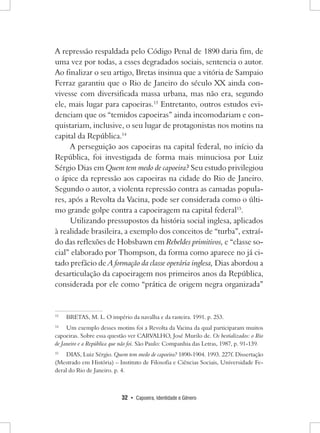 32 • Capoeira, Identidade e Gênero 
A repressão respaldada pelo Código Penal de 1890 daria fim, de uma vez por todas, a esses degradados sociais, sentencia o autor. Ao finalizar o seu artigo, Bretas insinua que a vitória de Sampaio Ferraz garantiu que o Rio de Janeiro do século XX ainda convivesse com diversificada massa urbana, mas não era, segundo ele, mais lugar para capoeiras.13 Entretanto, outros estudos evidenciam que os “temidos capoeiras” ainda incomodariam e conquistariam, inclusive, o seu lugar de protagonistas nos motins na capital da República.14 
A perseguição aos capoeiras na capital federal, no início da República, foi investigada de forma mais minuciosa por Luiz Sérgio Dias em Quem tem medo de capoeira? Seu estudo privilegiou o ápice da repressão aos capoeiras na cidade do Rio de Janeiro. Segundo o autor, a violenta repressão contra as camadas populares, após a Revolta da Vacina, pode ser considerada como o último grande golpe contra a capoeiragem na capital federal15. 
Utilizando pressupostos da história social inglesa, aplicados à realidade brasileira, a exemplo dos conceitos de “turba”, extraído das reflexões de Hobsbawn em Rebeldes primitivos, e “classe social” elaborado por Thompson, da forma como aparece no já citado prefácio de A formação da classe operária inglesa, Dias abordou a desarticulação da capoeiragem nos primeiros anos da República, considerada por ele como “prática de origem negra organizada” 
13 BRETAS, M. L. O império da navalha e da rasteira. 1991. p. 253. 
14 Um exemplo desses motins foi a Revolta da Vacina da qual participaram muitos capoeiras. Sobre essa questão ver CARVALHO, José Murilo de. Os bestializados: o Rio de Janeiro e a República que não foi. São Paulo: Companhia das Letras, 1987, p. 91-139. 
15 DIAS, Luiz Sérgio. Quem tem medo de capoeira? 1890-1904. 1993. 227f. Dissertação (Mestrado em História) – Instituto de Filosofia e Ciências Sociais, Universidade Federal do Rio de Janeiro. p. 4.  