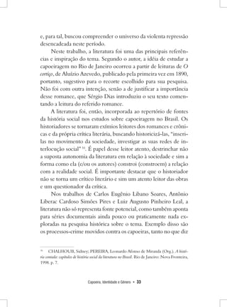 Capoeira, Identidade e Gênero • 33 
e, para tal, buscou compreender o universo da violenta repressão desencadeada neste período. 
Neste trabalho, a literatura foi uma das principais referências e inspiração do tema. Segundo o autor, a idéia de estudar a capoeiragem no Rio de Janeiro ocorreu a partir de leituras de O cortiço, de Aluízio Azevedo, publicado pela primeira vez em 1890, portanto, sugestivo para o recorte escolhido para sua pesquisa. Não foi com outra intenção, senão a de justificar a importância desse romance, que Sérgio Dias introduziu o seu texto comentando a leitura do referido romance. 
A literatura foi, então, incorporada ao repertório de fontes da história social nos estudos sobre capoeiragem no Brasil. Os historiadores se tornaram exímios leitores dos romances e crônicas e da própria crítica literária, buscando historicizá-las, “inseri- las no movimento da sociedade, investigar as suas redes de interlocução social” 16. É papel desse leitor atento, destrinchar não a suposta autonomia da literatura em relação à sociedade e sim a forma como ela (e/ou os autores) constroi (constroem) a relação com a realidade social. É importante destacar que o historiador não se torna um crítico literário e sim um atento leitor das obras e um questionador da crítica. 
Nos trabalhos de Carlos Eugênio Libano Soares, Antônio Liberac Cardoso Simões Pires e Luiz Augusto Pinheiro Leal, a literatura não só representa fonte potencial, como também aponta para séries documentais ainda pouco ou praticamente nada exploradas na pesquisa histórica sobre o tema. Exemplo disso são os processos-crime movidos contra os capoeiras, tanto no que diz 
16 CHALHOUB, Sidney; PEREIRA, Leonardo Afonso de Miranda (Org.). A história contada: capítulos de história social da literatura no Brasil. Rio de Janeiro: Nova Fronteira, 1998. p. 7.  