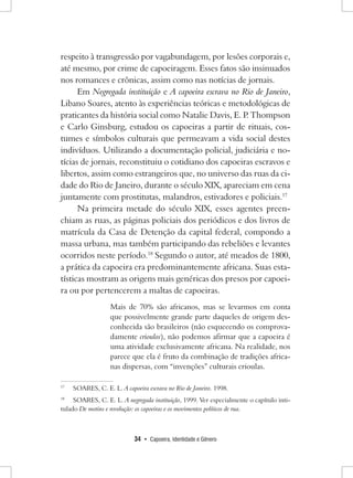 34 • Capoeira, Identidade e Gênero 
respeito à transgressão por vagabundagem, por lesões corporais e, até mesmo, por crime de capoeiragem. Esses fatos são insinuados nos romances e crônicas, assim como nas notícias de jornais. 
Em Negregada instituição e A capoeira escrava no Rio de Janeiro, Libano Soares, atento às experiências teóricas e metodológicas de praticantes da história social como Natalie Davis, E. P. Thompson e Carlo Ginsburg, estudou os capoeiras a partir de rituais, costumes e símbolos culturais que permeavam a vida social destes indivíduos. Utilizando a documentação policial, judiciária e notícias de jornais, reconstituiu o cotidiano dos capoeiras escravos e libertos, assim como estrangeiros que, no universo das ruas da cidade do Rio de Janeiro, durante o século XIX, apareciam em cena juntamente com prostitutas, malandros, estivadores e policiais.17 
Na primeira metade do século XIX, esses agentes preenchiam as ruas, as páginas policiais dos periódicos e dos livros de matrícula da Casa de Detenção da capital federal, compondo a massa urbana, mas também participando das rebeliões e levantes ocorridos neste período.18 Segundo o autor, até meados de 1800, a prática da capoeira era predominantemente africana. Suas estatísticas mostram as origens mais genéricas dos presos por capoeira ou por pertencerem a maltas de capoeiras. 
Mais de 70% são africanos, mas se levarmos em conta que possivelmente grande parte daqueles de origem desconhecida são brasileiros (não esquecendo os comprovadamente crioulos), não podemos afirmar que a capoeira é uma atividade exclusivamente africana. Na realidade, nos parece que ela é fruto da combinação de tradições africanas dispersas, com “invenções” culturais crioulas. 
17 SOARES, C. E. L. A capoeira escrava no Rio de Janeiro. 1998. 
18 SOARES, C. E. L. A negregada instituição, 1999. Ver especialmente o capítulo intitulado De motins e revolução: os capoeiras e os movimentos políticos de rua.  