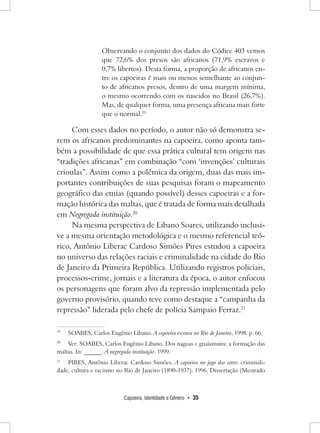Capoeira, Identidade e Gênero • 35 
Observando o conjunto dos dados do Códice 403 vemos que 72,6% dos presos são africanos (71,9% escravos e 0,7% libertos). Desta forma, a proporção de africanos entre os capoeiras é mais ou menos semelhante ao conjunto de africanos presos, dentro de uma margem mínima, o mesmo ocorrendo com os nascidos no Brasil (26,7%). Mas, de qualquer forma, uma presença africana mais forte que o normal.19 
Com esses dados no período, o autor não só demonstra serem os africanos predominantes na capoeira, como aponta também a possibilidade de que essa prática cultural tem origem nas “tradições africanas” em combinação “com ‘invenções’ culturais crioulas”. Assim como a polêmica da origem, duas das mais importantes contribuições de suas pesquisas foram o mapeamento geográfico das etnias (quando possível) desses capoeiras e a formação histórica das maltas, que é tratada de forma mais detalhada em Negregada instituição.20 
Na mesma perspectiva de Libano Soares, utilizando inclusive a mesma orientação metodológica e o mesmo referencial teórico, Antônio Liberac Cardoso Simões Pires estudou a capoeira no universo das relações raciais e criminalidade na cidade do Rio de Janeiro da Primeira República. Utilizando registros policiais, processos-crime, jornais e a literatura da época, o autor enfocou os personagens que foram alvo da repressão implementada pelo governo provisório, quando teve como destaque a “campanha da repressão” liderada pelo chefe de polícia Sampaio Ferraz.21 
19 SOARES, Carlos Eugênio Libano. A capoeira escrava no Rio de Janeiro, 1998. p. 66. 
20 Ver: SOARES, Carlos Eugênio Libano. Dos nagoas e guaiamuns: a formação das maltas. In: ______. A negregada instituição. 1999. 
21 PIRES, Antônio Liberac Cardoso Simões. A capoeira no jogo das cores: criminalidade, cultura e racismo no Rio de Janeiro (1890-1937). 1996. Dissertação (Mestrado  