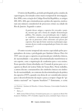 36 • Capoeira, Identidade e Gênero 
O início da República, período privilegiado pelos estudos da capoeiragem, foi tomado como marco temporal de investigação. Em 1890, com a criação do Código Penal da República, os artigos 402, 403 e 404, que criminalizavam a prática da capoeira, motivaram um número considerável de processos crimes na cidade do Rio de Janeiro. Segundo o autor: 
A partir desses artigos a capoeira foi cerceada e punida, mesmo que sob a forma de simples demonstração pública. No entanto, essa periodização não é rígida e se estabelece orientada pela documentação principal que são os processos crime referentes aos presos por capoeira. Esse tipo de fonte sustenta os principais argumentos da tese sendo acompanhada por fontes de outra natureza.22 
O outro recorte temporal não menos especulado pelos pesquisadores do tema e privilegiado por Antônio Liberac Pires foi 1937, ano em que a capoeira era permeada por símbolos étnicos, de nacionalidade e sua prática descriminalizada transformou-se em esporte, com a organização de academias para o seu ensino. Essas questões foram abordadas em O mundo de pernas para o ar: a capoeira no Brasil, de Letícia Vidor de Souza Reis. Neste trabalho, a autora discute a metamorfose dos símbolos étnicos em símbolos de nacionalidade, no contexto da descriminalização da prática da capoeira (1937), quando esta deixa de ser considerada entrave para o desenvolvimento da nação e passa a ocupar o lugar de “ginástica nacional” ou “esporte brasileiro”.23 Entretanto, o cerne em História) - Instituto de Filosofia e Ciências Humanas, Universidade Estadual de Campinas. 
22 Ibid., p. 3. 
23 REIS, Letícia Vidor de Sousa. O mundo de pernas para o ar: a capoeira no Brasil. Rio de Janeiro: Publisher, 1997. O trabalho original da autora, intitulado Negros e brancos no  