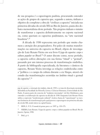 Capoeira, Identidade e Gênero • 37 
de sua pesquisa é a capoeiragem paulista, procurando entender as ações de grupos de capoeira que, segundo a autora, tinham o objetivo de completar a obra de “civilizar a capoeira” iniciada nas primeiras décadas do século XX no Rio de Janeiro, pauta dos debates memorialistas deste período. Tais projetos tinham o intuito de transformar a capoeira definitivamente no esporte nacional ou, como queriam os capoeiras paulistanos, na “arte nacional brasileira”.24 
A década de 1930 representa um período que muito chamou a atenção dos pesquisadores. Foi palco de muitas transformações no universo da capoeira no Brasil, objeto de investigação de Luiz Renato Vieira em seu livro O jogo da capoeira: corpo e cultura popular no Brasil.25 O autor discute como, nesse período, a capoeira sofreu alterações em sua forma “ritual” e “gestual”, passando por um intenso processo de transformação simbólica. A partir da bibliografia especializada, da literatura e cânticos da capoeira, Renato Vieira investiga as relações estabelecidas entre a “política e o campo da cultura durante a era Vargas, através do estudo das transformações ocorridas no âmbito ritual e gestual da capoeira”.26jogo da capoeira: a reinvenção das tradições, data de 1993 e se trata de dissertação mestrado, defendida na Faculdade de Filosofia, Letras e Ciências Humanas, Universidade de São Paulo. A autora parte do conceito de “tradições inventadas”, de Eric Hobsbawn, para entender a reelaboração da capoeira na década de 1930. Enquanto Luís Renato Vieira utiliza a expressão “modernização cultural”, Letícia chama de “esportização” ao mesmo fenômeno de transformação pelo qual passou a capoeiragem nas primeiras décadas do século XX, tendo início na capital baiana. 
24 REIS, L. V. S. O mundo de pernas para o ar. 1997. p. 155-175. 
25 VIEIRA, Luis Renato. O jogo da capoeira: corpo e cultura popular no Brasil. Rio de Janeiro: Sprint, 1998. 
26 Ibid., p. 6.  