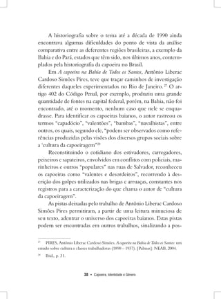 38 • Capoeira, Identidade e Gênero 
A historiografia sobre o tema até a década de 1990 ainda encontrava algumas dificuldades do ponto de vista da análise comparativa entre as deferentes regiões brasileiras, a exemplo da Bahia e do Pará, estados que têm sido, nos últimos anos, contemplados pela historiografia da capoeira no Brasil. 
Em A capoeira na Bahia de Todos os Santos, Antônio Liberac Cardoso Simões Pires, teve que traçar caminhos de investigação diferentes daqueles experimentados no Rio de Janeiro. 27 O artigo 402 do Código Penal, por exemplo, produziu uma grande quantidade de fontes na capital federal, porém, na Bahia, não foi encontrado, até o momento, nenhum caso que nele se enquadrasse. Para identificar os capoeiras baianos, o autor rastreou os termos “capadócio”, “valentões”, “bambas”, “navalhistas”, entre outros, os quais, segundo ele, “podem ser observados como referências produzidas pelas visões dos diversos grupos sociais sobre a ‘cultura da capoeiragem”28 
Reconstituindo o cotidiano dos estivadores, carregadores, peixeiros e sapateiros, envolvidos em conflitos com policiais, marinheiros e outros “populares” nas ruas de Salvador, reconheceu os capoeiras como “valentes e desordeiros”, recorrendo à descrição dos golpes utilizados nas brigas e arruaças, constantes nos registros para a caracterização do que chama o autor de “cultura da capoeiragem”. 
As pistas deixadas pelo trabalho de Antônio Liberac Cardoso Simões Pires permitiram, a partir de uma leitura minuciosa de seu texto, adentrar o universo dos capoeiras baianos. Estas pistas podem ser encontradas em outros trabalhos, sinalizando a pos27 
PIRES, Antônio Liberac Cardoso Simões. A capoeira na Bahia de Todos os Santos: um estudo sobre cultura e classes trabalhadoras (1890 – 1937). [Palmas]: NEAB, 2004. 
28 Ibid., p. 31.  